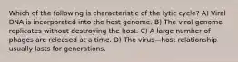 Which of the following is characteristic of the lytic cycle? A) Viral DNA is incorporated into the host genome. B) The viral genome replicates without destroying the host. C) A large number of phages are released at a time. D) The virus—host relationship usually lasts for generations.