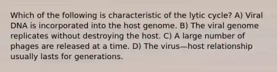 Which of the following is characteristic of the lytic cycle? A) Viral DNA is incorporated into the host genome. B) The viral genome replicates without destroying the host. C) A large number of phages are released at a time. D) The virus—host relationship usually lasts for generations.