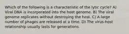 Which of the following is a characteristic of the lytic cycle? A) Viral DNA is incorporated into the host genome. B) The viral genome replicates without destroying the host. C) A large number of phages are released at a time. D) The virus-host relationship usually lasts for generations.