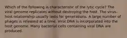 Which of the following is characteristic of the lytic cycle? The viral genome replicates without destroying the host. The virus-host relationship usually lasts for generations. A large number of phages is released at a time. Viral DNA is incorporated into the host genome. Many bacterial cells containing viral DNA are produced.