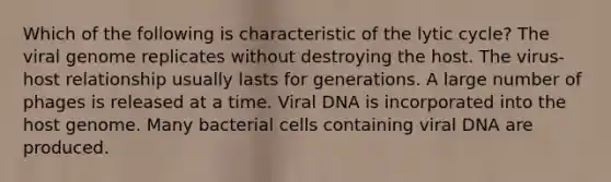 Which of the following is characteristic of the lytic cycle? The viral genome replicates without destroying the host. The virus-host relationship usually lasts for generations. A large number of phages is released at a time. Viral DNA is incorporated into the host genome. Many bacterial cells containing viral DNA are produced.