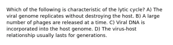 Which of the following is characteristic of the lytic cycle? A) The viral genome replicates without destroying the host. B) A large number of phages are released at a time. C) Viral DNA is incorporated into the host genome. D) The virus-host relationship usually lasts for generations.