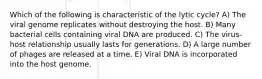 Which of the following is characteristic of the lytic cycle? A) The viral genome replicates without destroying the host. B) Many bacterial cells containing viral DNA are produced. C) The virus-host relationship usually lasts for generations. D) A large number of phages are released at a time. E) Viral DNA is incorporated into the host genome.