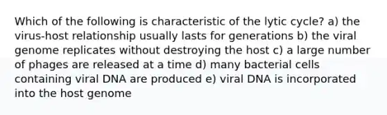 Which of the following is characteristic of the lytic cycle? a) the virus-host relationship usually lasts for generations b) the viral genome replicates without destroying the host c) a large number of phages are released at a time d) many bacterial cells containing viral DNA are produced e) viral DNA is incorporated into the host genome