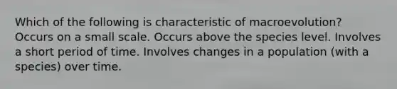 Which of the following is characteristic of macroevolution? Occurs on a small scale. Occurs above the species level. Involves a short period of time. Involves changes in a population (with a species) over time.