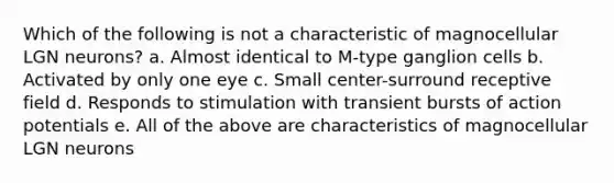 Which of the following is not a characteristic of magnocellular LGN neurons? a. Almost identical to M-type ganglion cells b. Activated by only one eye c. Small center-surround receptive field d. Responds to stimulation with transient bursts of action potentials e. All of the above are characteristics of magnocellular LGN neurons