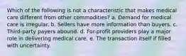 Which of the following is not a characteristic that makes medical care different from other commodities? a. Demand for medical care is irregular. b. Sellers have more information than buyers. c. Third-party payers abound. d. For-profit providers play a major role in delivering medical care. e. The transaction itself if filled with uncertainty.