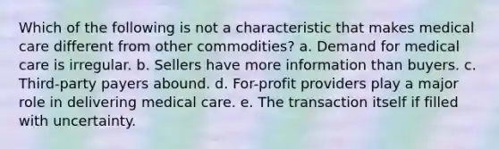 Which of the following is not a characteristic that makes medical care different from other commodities? a. Demand for medical care is irregular. b. Sellers have more information than buyers. c. Third-party payers abound. d. For-profit providers play a major role in delivering medical care. e. The transaction itself if filled with uncertainty.