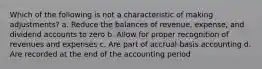 Which of the following is not a characteristic of making adjustments? a. Reduce the balances of revenue, expense, and dividend accounts to zero b. Allow for proper recognition of revenues and expenses c. Are part of accrual-basis accounting d. Are recorded at the end of the accounting period