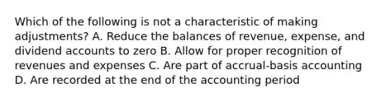 Which of the following is not a characteristic of making adjustments? A. Reduce the balances of revenue, expense, and dividend accounts to zero B. Allow for proper recognition of revenues and expenses C. Are part of accrual-basis accounting D. Are recorded at the end of the accounting period