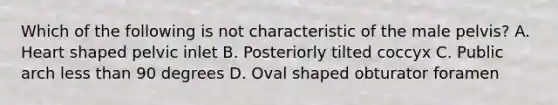 Which of the following is not characteristic of the male pelvis? A. Heart shaped pelvic inlet B. Posteriorly tilted coccyx C. Public arch less than 90 degrees D. Oval shaped obturator foramen