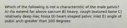 Which of the following is not a characteristic of the male pelvis? A) ilia extend far above sacrum B) heavy, rough textured bone C) relatively deep iliac fossa D) heart-shaped pelvic inlet E) angle of pubic arch greater than 100 degrees