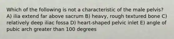 Which of the following is not a characteristic of the male pelvis? A) ilia extend far above sacrum B) heavy, rough textured bone C) relatively deep iliac fossa D) heart-shaped pelvic inlet E) angle of pubic arch greater than 100 degrees