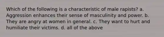 Which of the following is a characteristic of male rapists? a. Aggression enhances their sense of masculinity and power. b. They are angry at women in general. c. They want to hurt and humiliate their victims. d. all of the above