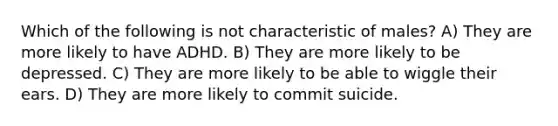 Which of the following is not characteristic of males? A) They are more likely to have ADHD. B) They are more likely to be depressed. C) They are more likely to be able to wiggle their ears. D) They are more likely to commit suicide.