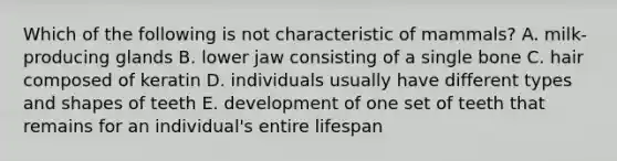 Which of the following is not characteristic of mammals? A. milk-producing glands B. lower jaw consisting of a single bone C. hair composed of keratin D. individuals usually have different types and shapes of teeth E. development of one set of teeth that remains for an individual's entire lifespan