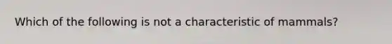 Which of the following is not a characteristic of mammals?