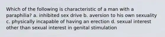 Which of the following is characteristic of a man with a paraphilia? a. inhibited sex drive b. aversion to his own sexuality c. physically incapable of having an erection d. sexual interest other than sexual interest in genital stimulation