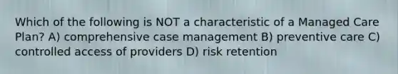 Which of the following is NOT a characteristic of a Managed Care Plan? A) comprehensive case management B) preventive care C) controlled access of providers D) risk retention