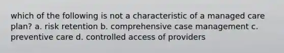 which of the following is not a characteristic of a managed care plan? a. risk retention b. comprehensive case management c. preventive care d. controlled access of providers