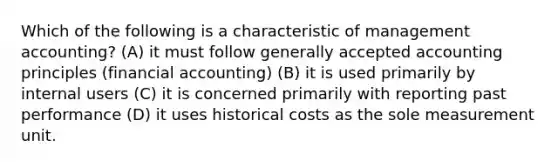 Which of the following is a characteristic of management accounting? (A) it must follow generally accepted accounting principles (financial accounting) (B) it is used primarily by internal users (C) it is concerned primarily with reporting past performance (D) it uses historical costs as the sole measurement unit.