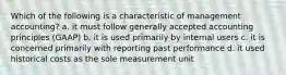 Which of the following is a characteristic of management accounting? a. it must follow generally accepted accounting principles (GAAP) b. it is used primarily by internal users c. it is concerned primarily with reporting past performance d. it used historical costs as the sole measurement unit