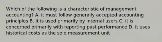 Which of the following is a characteristic of management accounting? A. it must follow generally accepted accounting principles B. it is used primarily by internal users C. it is concerned primarily with reporting past performance D. it uses historical costs as the sole measurement unit