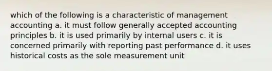 which of the following is a characteristic of management accounting a. it must follow generally accepted accounting principles b. it is used primarily by internal users c. it is concerned primarily with reporting past performance d. it uses historical costs as the sole measurement unit