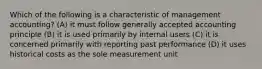 Which of the following is a characteristic of management accounting? (A) it must follow generally accepted accounting principle (B) it is used primarily by internal users (C) it is concerned primarily with reporting past performance (D) it uses historical costs as the sole measurement unit