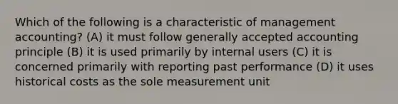 Which of the following is a characteristic of management accounting? (A) it must follow generally accepted accounting principle (B) it is used primarily by internal users (C) it is concerned primarily with reporting past performance (D) it uses historical costs as the sole measurement unit