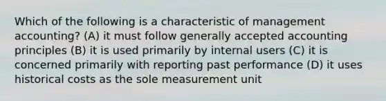 Which of the following is a characteristic of management accounting? (A) it must follow generally accepted accounting principles (B) it is used primarily by internal users (C) it is concerned primarily with reporting past performance (D) it uses historical costs as the sole measurement unit