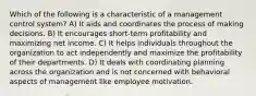 Which of the following is a characteristic of a management control system? A) It aids and coordinates the process of making decisions. B) It encourages short-term profitability and maximizing net income. C) It helps individuals throughout the organization to act independently and maximize the profitability of their departments. D) It deals with coordinating planning across the organization and is not concerned with behavioral aspects of management like employee motivation.