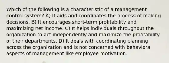 Which of the following is a characteristic of a management control system? A) It aids and coordinates the process of making decisions. B) It encourages short-term profitability and maximizing net income. C) It helps individuals throughout the organization to act independently and maximize the profitability of their departments. D) It deals with coordinating planning across the organization and is not concerned with behavioral aspects of management like employee motivation.