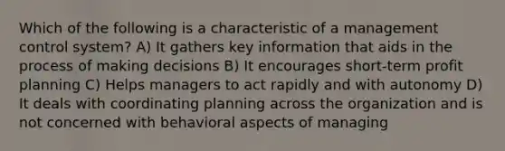 Which of the following is a characteristic of a management control system? A) It gathers key information that aids in the process of making decisions B) It encourages short-term profit planning C) Helps managers to act rapidly and with autonomy D) It deals with coordinating planning across the organization and is not concerned with behavioral aspects of managing