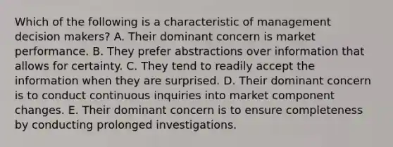 Which of the following is a characteristic of management decision makers? A. Their dominant concern is market performance. B. They prefer abstractions over information that allows for certainty. C. They tend to readily accept the information when they are surprised. D. Their dominant concern is to conduct continuous inquiries into market component changes. E. Their dominant concern is to ensure completeness by conducting prolonged investigations.