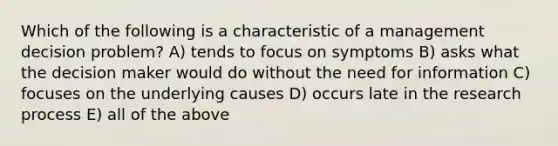 Which of the following is a characteristic of a management decision problem? A) tends to focus on symptoms B) asks what the decision maker would do without the need for information C) focuses on the underlying causes D) occurs late in the research process E) all of the above