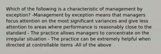 Which of the following is a characteristic of management by exception? -Management by exception means that managers focus attention on the most significant variances and give less attention to areas where performance is reasonably close to the standard - The practice allows managers to concentrate on the irregular situation - The practice can be extremely helpful when directed at controllable items -All of the above