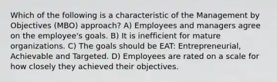 Which of the following is a characteristic of the Management by Objectives (MBO) approach? A) Employees and managers agree on the employee's goals. B) It is inefficient for mature organizations. C) The goals should be EAT: Entrepreneurial, Achievable and Targeted. D) Employees are rated on a scale for how closely they achieved their objectives.