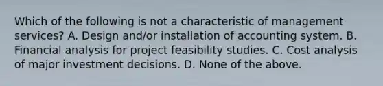 Which of the following is not a characteristic of management services? A. Design and/or installation of accounting system. B. Financial analysis for project feasibility studies. C. Cost analysis of major investment decisions. D. None of the above.