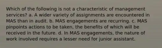 Which of the following is not a characteristic of management services? a. A wider variety of assignments are encountered in MAS than in audit. b. MAS engagements are recurring. c. MAS pinpoints actions to be taken, the benefits of which will be received in the future. d. In MAS engagements, the nature of work involved requires a lesser need for junior assistant.