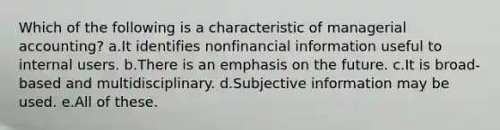 Which of the following is a characteristic of managerial accounting? a.It identifies nonfinancial information useful to internal users. b.There is an emphasis on the future. c.It is broad-based and multidisciplinary. d.Subjective information may be used. e.All of these.