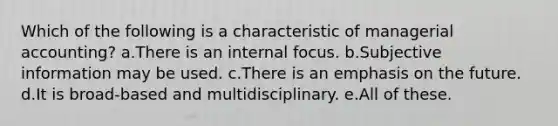 Which of the following is a characteristic of managerial accounting? a.There is an internal focus. b.Subjective information may be used. c.There is an emphasis on the future. d.It is broad-based and multidisciplinary. e.All of these.