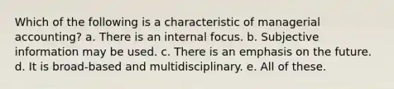 Which of the following is a characteristic of managerial accounting? a. There is an internal focus. b. Subjective information may be used. c. There is an emphasis on the future. d. It is broad-based and multidisciplinary. e. All of these.