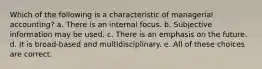 Which of the following is a characteristic of managerial accounting? a. There is an internal focus. b. Subjective information may be used. c. There is an emphasis on the future. d. It is broad-based and multidisciplinary. e. All of these choices are correct.