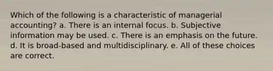 Which of the following is a characteristic of managerial accounting? a. There is an internal focus. b. Subjective information may be used. c. There is an emphasis on the future. d. It is broad-based and multidisciplinary. e. All of these choices are correct.