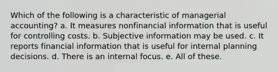 Which of the following is a characteristic of managerial accounting? a. It measures nonfinancial information that is useful for controlling costs. b. Subjective information may be used. c. It reports financial information that is useful for internal planning decisions. d. There is an internal focus. e. All of these.