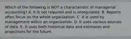 Which of the following is NOT a characteristic of managerial accounting? A. It is not required and is unregulated. B. Reports often focus on the whole organization. C. It is used by management within an organization. D. It uses various sources of data. E. It uses both historical data and estimates and projections for the future.