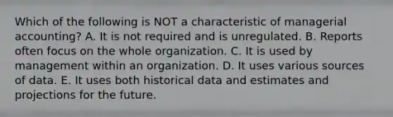 Which of the following is NOT a characteristic of managerial accounting? A. It is not required and is unregulated. B. Reports often focus on the whole organization. C. It is used by management within an organization. D. It uses various sources of data. E. It uses both historical data and estimates and projections for the future.