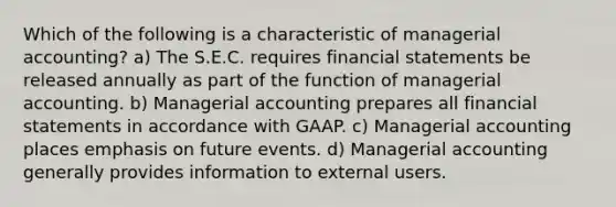 Which of the following is a characteristic of managerial accounting? a) The S.E.C. requires financial statements be released annually as part of the function of managerial accounting. b) Managerial accounting prepares all financial statements in accordance with GAAP. c) Managerial accounting places emphasis on future events. d) Managerial accounting generally provides information to external users.