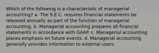 Which of the following is a characteristic of managerial accounting? a. The S.E.C. requires financial statements be released annually as part of the function of managerial accounting. b. Managerial accounting prepares all financial statements in accordance with GAAP. c. Managerial accounting places emphasis on future events. d. Managerial accounting generally provides information to external users.